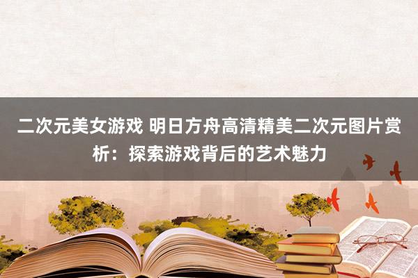 二次元美女游戏 明日方舟高清精美二次元图片赏析：探索游戏背后的艺术魅力