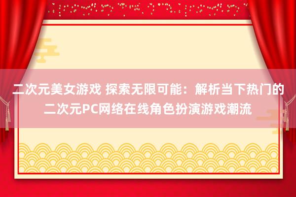 二次元美女游戏 探索无限可能：解析当下热门的二次元PC网络在线角色扮演游戏潮流