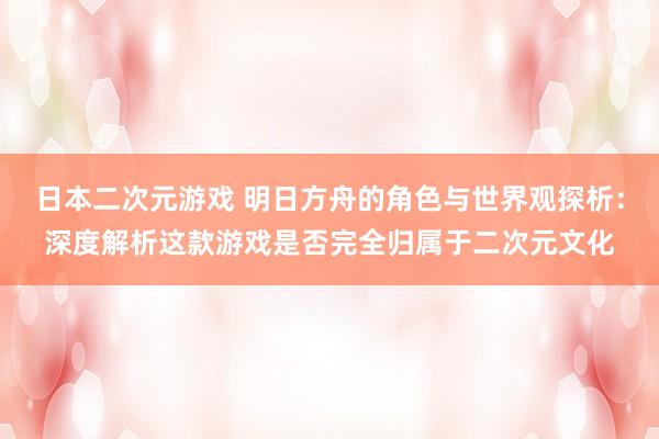 日本二次元游戏 明日方舟的角色与世界观探析：深度解析这款游戏是否完全归属于二次元文化
