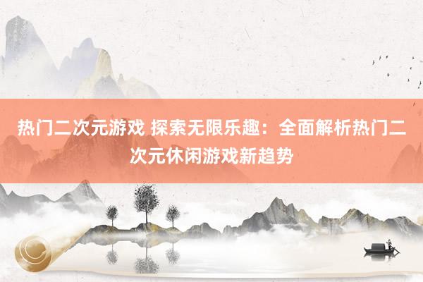 热门二次元游戏 探索无限乐趣：全面解析热门二次元休闲游戏新趋势