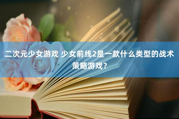二次元少女游戏 少女前线2是一款什么类型的战术策略游戏？