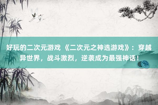好玩的二次元游戏 《二次元之神选游戏》：穿越异世界，战斗激烈，逆袭成为最强神话！