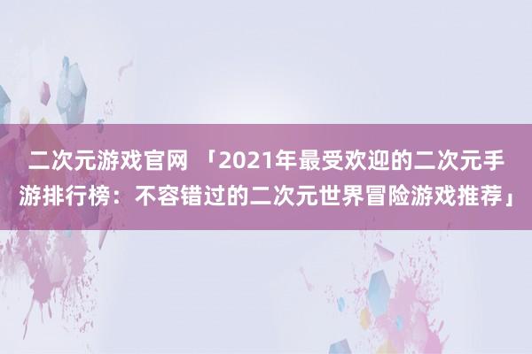 二次元游戏官网 「2021年最受欢迎的二次元手游排行榜：不容错过的二次元世界冒险游戏推荐」