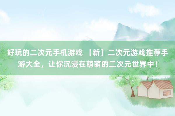 好玩的二次元手机游戏 【新】二次元游戏推荐手游大全，让你沉浸在萌萌的二次元世界中！