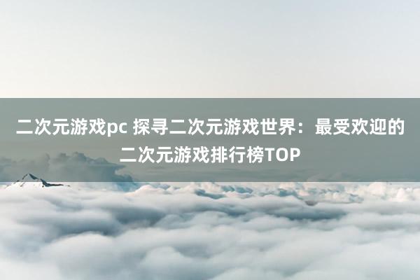 二次元游戏pc 探寻二次元游戏世界：最受欢迎的二次元游戏排行榜TOP