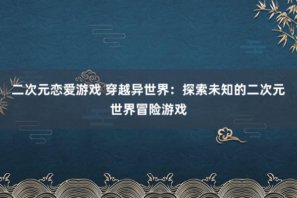 二次元恋爱游戏 穿越异世界：探索未知的二次元世界冒险游戏