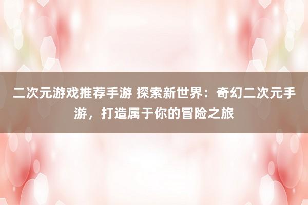 二次元游戏推荐手游 探索新世界：奇幻二次元手游，打造属于你的冒险之旅