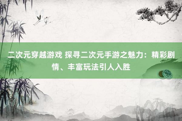 二次元穿越游戏 探寻二次元手游之魅力：精彩剧情、丰富玩法引人入胜
