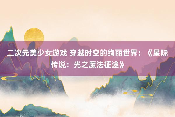 二次元美少女游戏 穿越时空的绚丽世界：《星际传说：光之魔法征途》