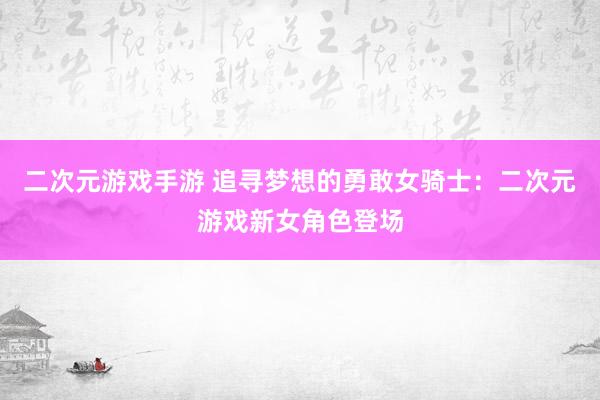 二次元游戏手游 追寻梦想的勇敢女骑士：二次元游戏新女角色登场