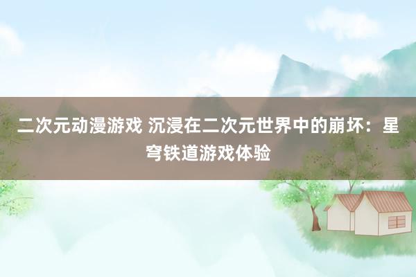 二次元动漫游戏 沉浸在二次元世界中的崩坏：星穹铁道游戏体验