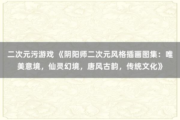 二次元污游戏 《阴阳师二次元风格插画图集：唯美意境，仙灵幻境，唐风古韵，传统文化》