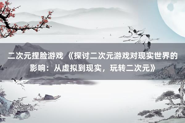 二次元捏脸游戏 《探讨二次元游戏对现实世界的影响：从虚拟到现实，玩转二次元》