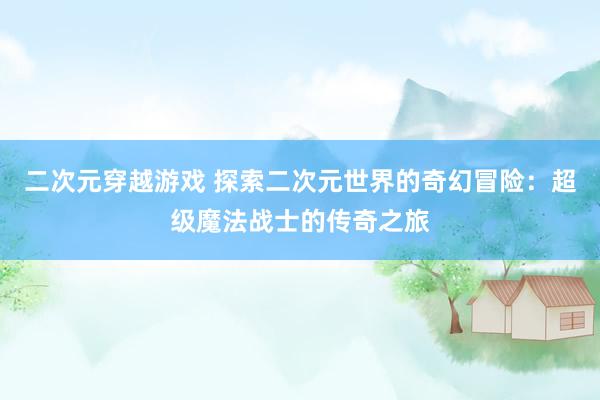 二次元穿越游戏 探索二次元世界的奇幻冒险：超级魔法战士的传奇之旅