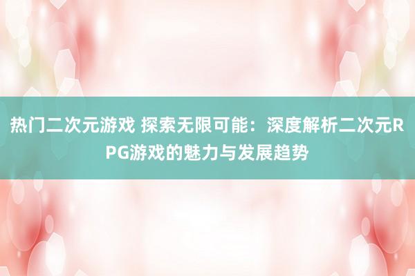 热门二次元游戏 探索无限可能：深度解析二次元RPG游戏的魅力与发展趋势