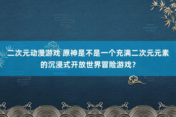 二次元动漫游戏 原神是不是一个充满二次元元素的沉浸式开放世界冒险游戏？