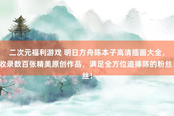 二次元福利游戏 明日方舟陈本子高清插画大全，收录数百张精美原创作品，满足全方位追捧陈的粉丝！