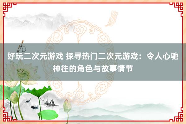 好玩二次元游戏 探寻热门二次元游戏：令人心驰神往的角色与故事情节