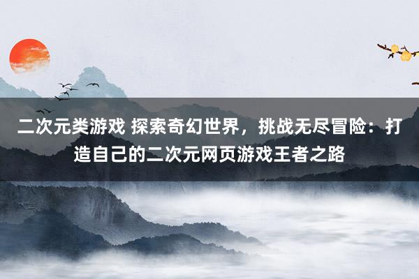 二次元类游戏 探索奇幻世界，挑战无尽冒险：打造自己的二次元网页游戏王者之路
