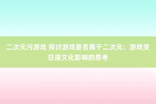 二次元污游戏 探讨游戏是否属于二次元：游戏受日漫文化影响的思考