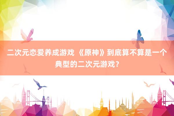 二次元恋爱养成游戏 《原神》到底算不算是一个典型的二次元游戏？