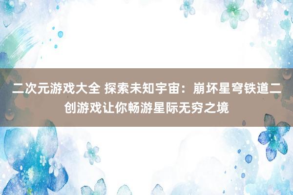 二次元游戏大全 探索未知宇宙：崩坏星穹铁道二创游戏让你畅游星际无穷之境