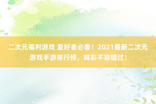二次元福利游戏 爱好者必看！2021最新二次元游戏手游排行榜，精彩不容错过！