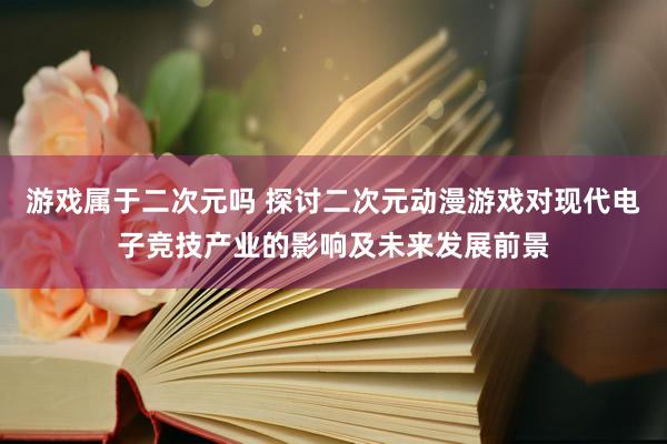 游戏属于二次元吗 探讨二次元动漫游戏对现代电子竞技产业的影响及未来发展前景