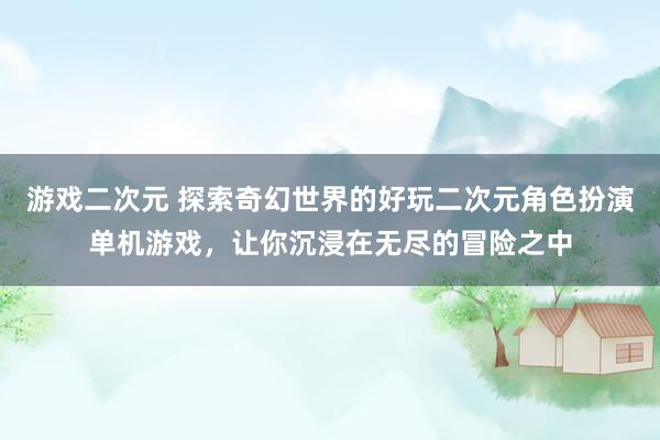 游戏二次元 探索奇幻世界的好玩二次元角色扮演单机游戏，让你沉浸在无尽的冒险之中