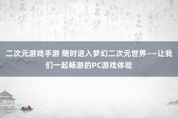 二次元游戏手游 随时进入梦幻二次元世界——让我们一起畅游的PC游戏体验