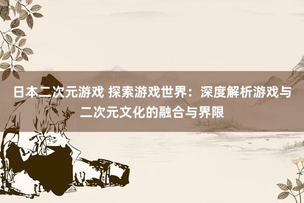 日本二次元游戏 探索游戏世界：深度解析游戏与二次元文化的融合与界限