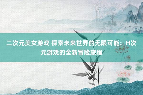二次元美女游戏 探索未来世界的无限可能：H次元游戏的全新冒险旅程