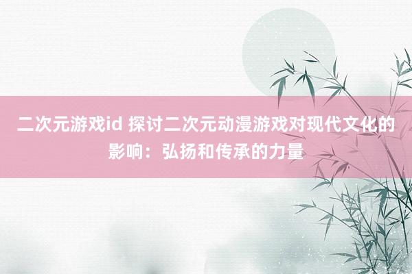 二次元游戏id 探讨二次元动漫游戏对现代文化的影响：弘扬和传承的力量