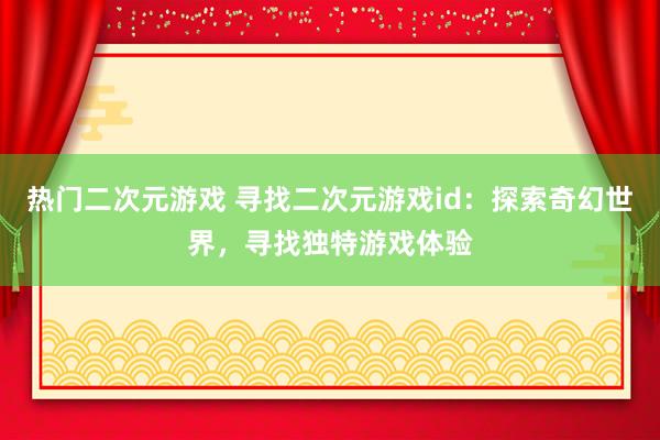 热门二次元游戏 寻找二次元游戏id：探索奇幻世界，寻找独特游戏体验