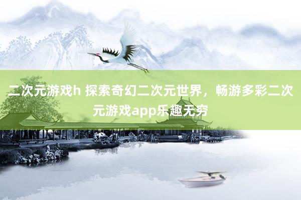 二次元游戏h 探索奇幻二次元世界，畅游多彩二次元游戏app乐趣无穷