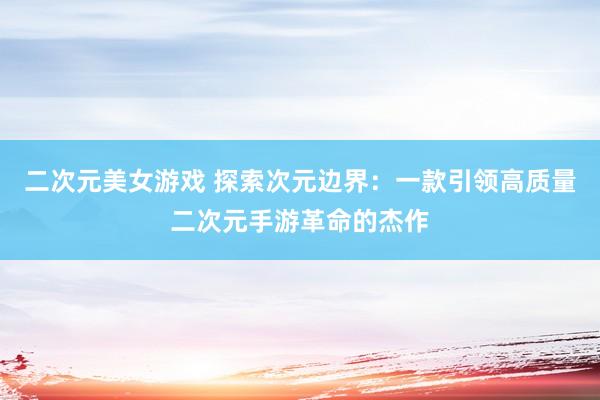 二次元美女游戏 探索次元边界：一款引领高质量二次元手游革命的杰作