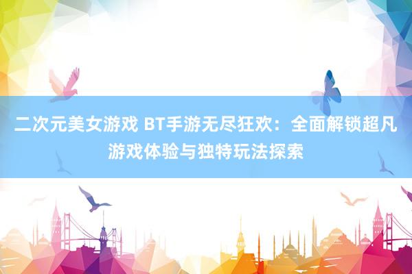 二次元美女游戏 BT手游无尽狂欢：全面解锁超凡游戏体验与独特玩法探索