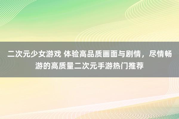 二次元少女游戏 体验高品质画面与剧情，尽情畅游的高质量二次元手游热门推荐
