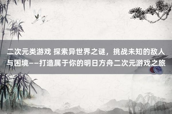 二次元类游戏 探索异世界之谜，挑战未知的敌人与困境——打造属于你的明日方舟二次元游戏之旅