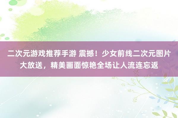 二次元游戏推荐手游 震撼！少女前线二次元图片大放送，精美画面惊艳全场让人流连忘返
