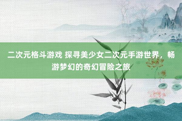 二次元格斗游戏 探寻美少女二次元手游世界，畅游梦幻的奇幻冒险之旅