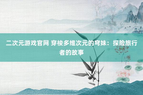 二次元游戏官网 穿梭多维次元的穹妹：探险旅行者的故事