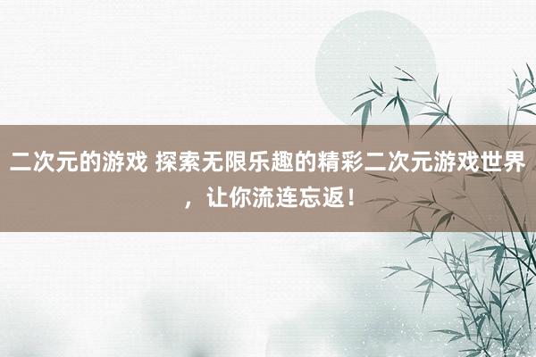 二次元的游戏 探索无限乐趣的精彩二次元游戏世界，让你流连忘返！