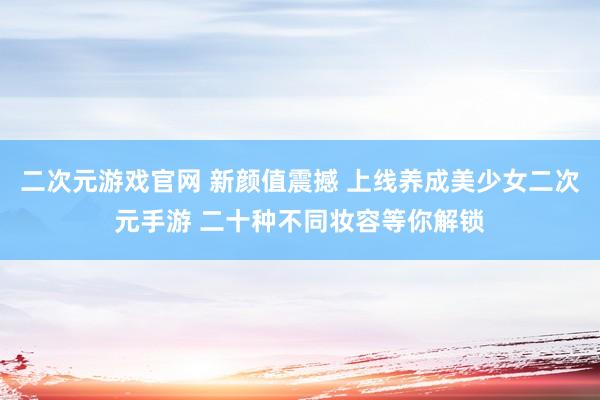 二次元游戏官网 新颜值震撼 上线养成美少女二次元手游 二十种不同妆容等你解锁