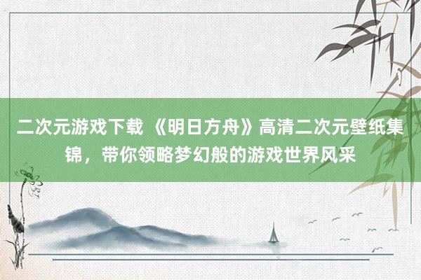 二次元游戏下载 《明日方舟》高清二次元壁纸集锦，带你领略梦幻般的游戏世界风采