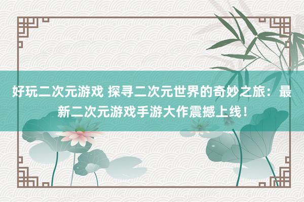 好玩二次元游戏 探寻二次元世界的奇妙之旅：最新二次元游戏手游大作震撼上线！