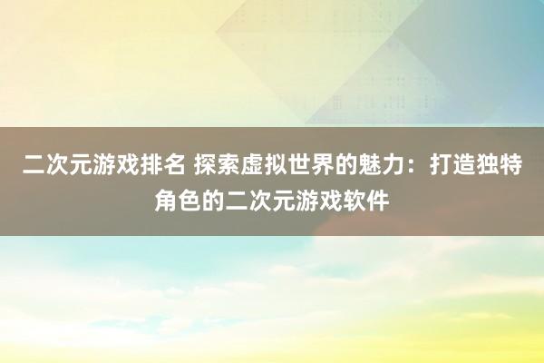 二次元游戏排名 探索虚拟世界的魅力：打造独特角色的二次元游戏软件