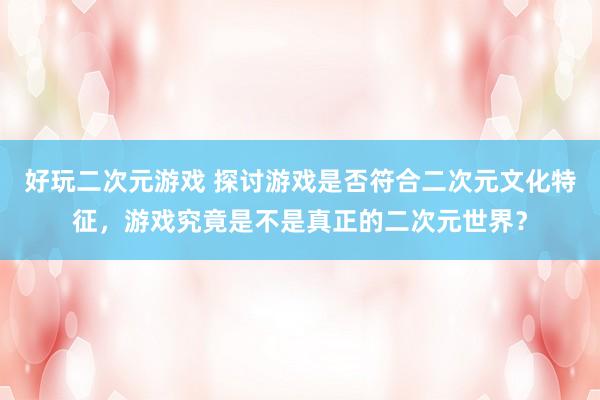 好玩二次元游戏 探讨游戏是否符合二次元文化特征，游戏究竟是不是真正的二次元世界？