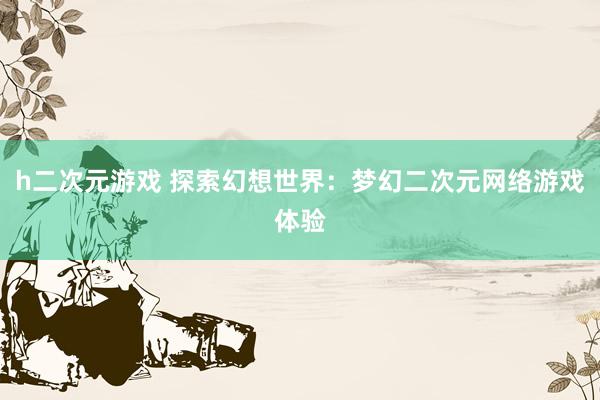 h二次元游戏 探索幻想世界：梦幻二次元网络游戏体验