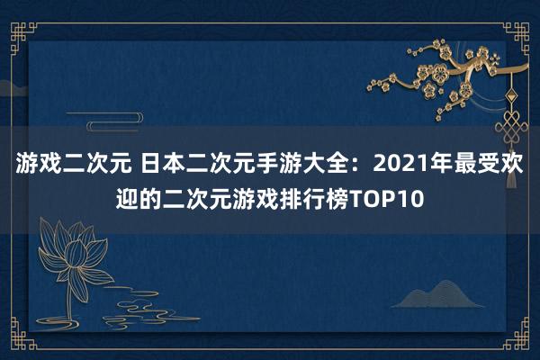 游戏二次元 日本二次元手游大全：2021年最受欢迎的二次元游戏排行榜TOP10